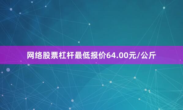 网络股票杠杆最低报价64.00元/公斤