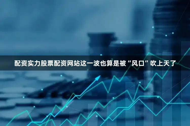 配资实力股票配资网站这一波也算是被“风口”吹上天了