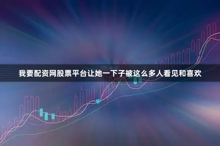 我要配资网股票平台让她一下子被这么多人看见和喜欢