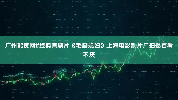 广州配资网#经典喜剧片《毛脚媳妇》上海电影制片厂拍摄百看不厌