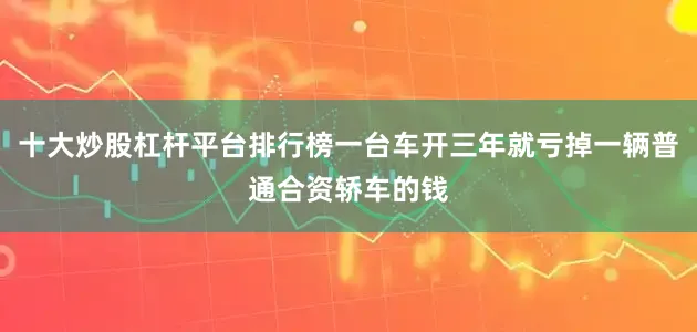 十大炒股杠杆平台排行榜一台车开三年就亏掉一辆普通合资轿车的钱