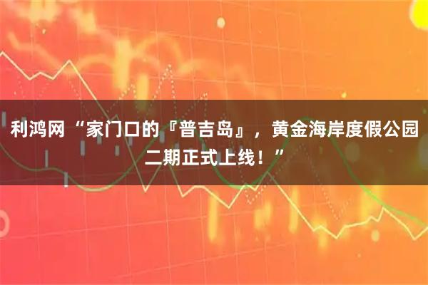 利鸿网 “家门口的『普吉岛』，黄金海岸度假公园二期正式上线！”