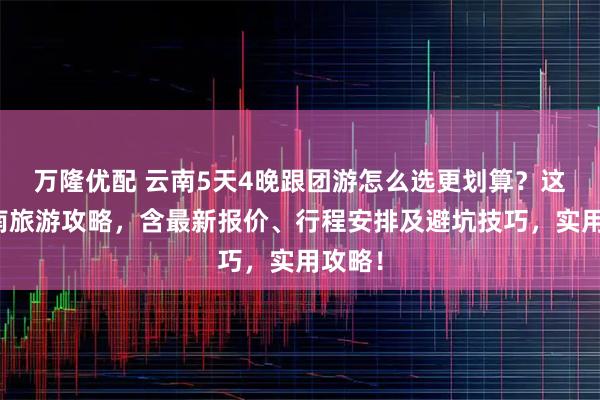 万隆优配 云南5天4晚跟团游怎么选更划算？这篇云南旅游攻略，含最新报价、行程安排及避坑技巧，实用攻略！