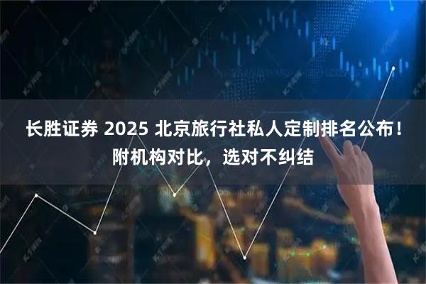 长胜证券 2025 北京旅行社私人定制排名公布！附机构对比，选对不纠结