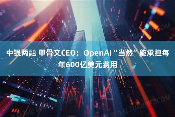 中银两融 甲骨文CEO：OpenAI“当然”能承担每年600亿美元费用
