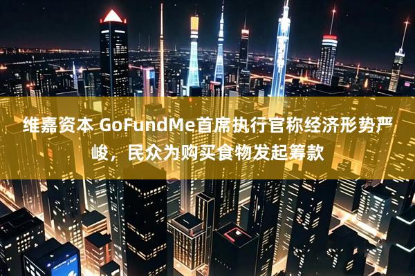 维嘉资本 GoFundMe首席执行官称经济形势严峻，民众为购买食物发起筹款