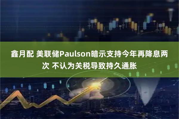 鑫月配 美联储Paulson暗示支持今年再降息两次 不认为关税导致持久通胀
