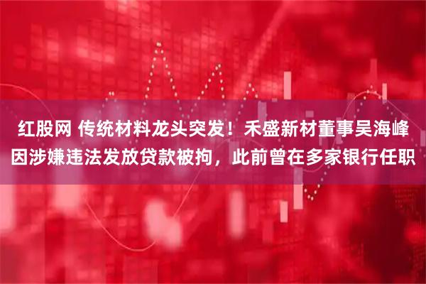 红股网 传统材料龙头突发！禾盛新材董事吴海峰因涉嫌违法发放贷款被拘，此前曾在多家银行任职
