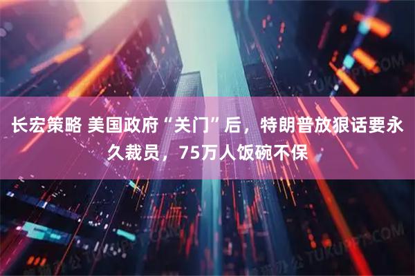 长宏策略 美国政府“关门”后，特朗普放狠话要永久裁员，75万人饭碗不保