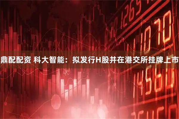 鼎配配资 科大智能：拟发行H股并在港交所挂牌上市