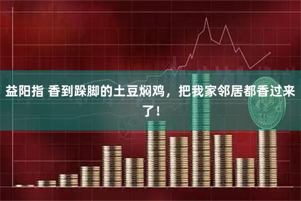 益阳指 香到跺脚的土豆焖鸡，把我家邻居都香过来了！