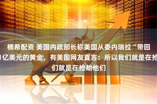 楠希配资 美国内政部长称美国从委内瑞拉“带回”价值1亿美元的黄金，有美国网友直言：所以我们就是在抢劫他们