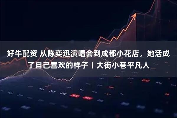 好牛配资 从陈奕迅演唱会到成都小花店，她活成了自己喜欢的样子丨大街小巷平凡人
